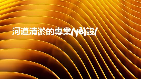 河道清淤的專業(yè)設(shè)備解放管道淤積，讓生活更暢通！